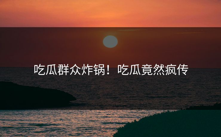 吃瓜群众炸锅！吃瓜竟然疯传
