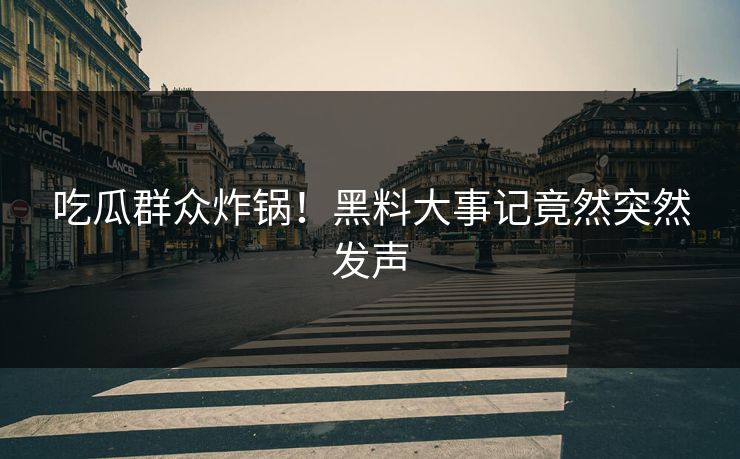 吃瓜群众炸锅！黑料大事记竟然突然发声