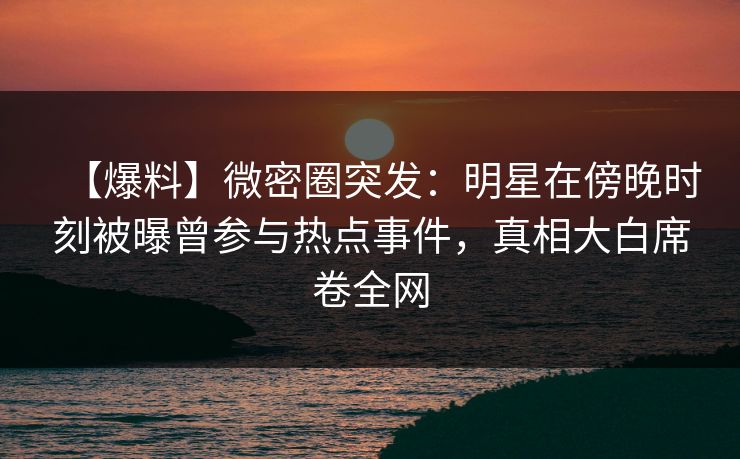 【爆料】微密圈突发：明星在傍晚时刻被曝曾参与热点事件，真相大白席卷全网