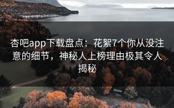 杏吧app下载盘点：花絮7个你从没注意的细节，神秘人上榜理由极其令人揭秘
