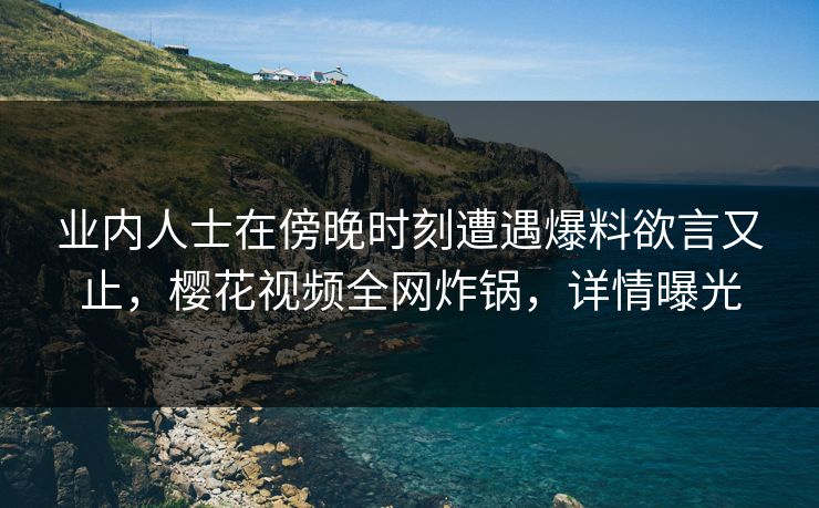 业内人士在傍晚时刻遭遇爆料欲言又止，樱花视频全网炸锅，详情曝光