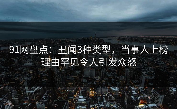 91网盘点：丑闻3种类型，当事人上榜理由罕见令人引发众怒