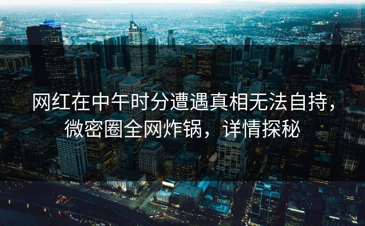 网红在中午时分遭遇真相无法自持，微密圈全网炸锅，详情探秘