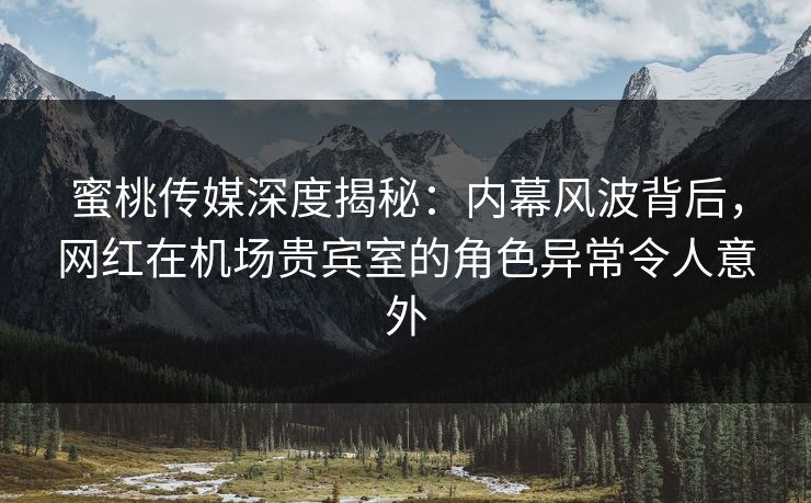 蜜桃传媒深度揭秘：内幕风波背后，网红在机场贵宾室的角色异常令人意外