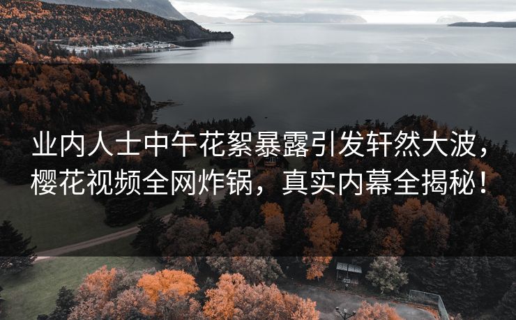业内人士中午花絮暴露引发轩然大波，樱花视频全网炸锅，真实内幕全揭秘！