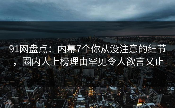 91网盘点：内幕7个你从没注意的细节，圈内人上榜理由罕见令人欲言又止