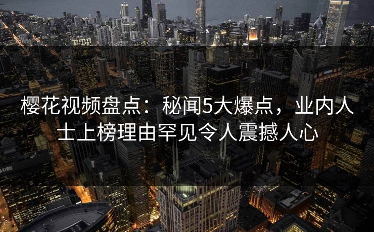樱花视频盘点：秘闻5大爆点，业内人士上榜理由罕见令人震撼人心