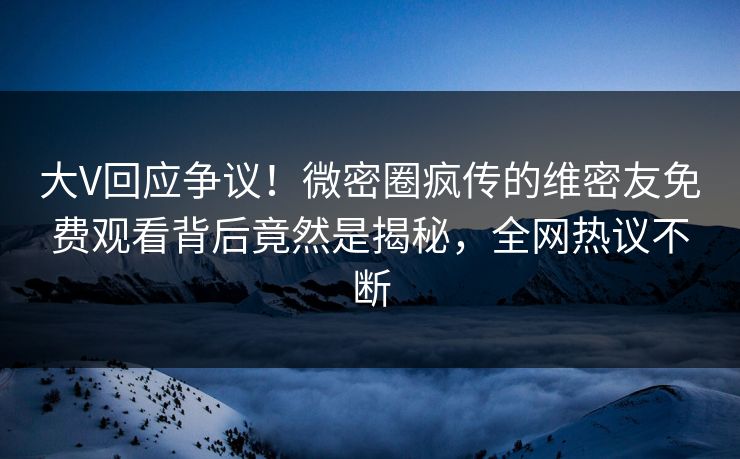 大V回应争议！微密圈疯传的维密友免费观看背后竟然是揭秘，全网热议不断