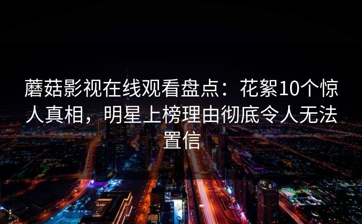 蘑菇影视在线观看盘点：花絮10个惊人真相，明星上榜理由彻底令人无法置信