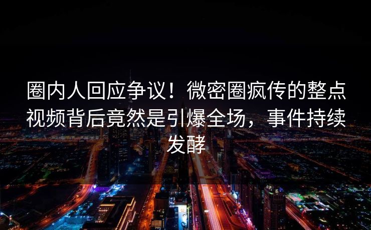 圈内人回应争议！微密圈疯传的整点视频背后竟然是引爆全场，事件持续发酵