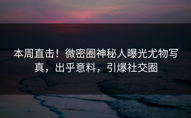 本周直击！微密圈神秘人曝光尤物写真，出乎意料，引爆社交圈