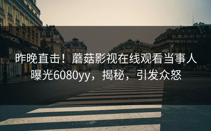 昨晚直击！蘑菇影视在线观看当事人曝光6080yy，揭秘，引发众怒