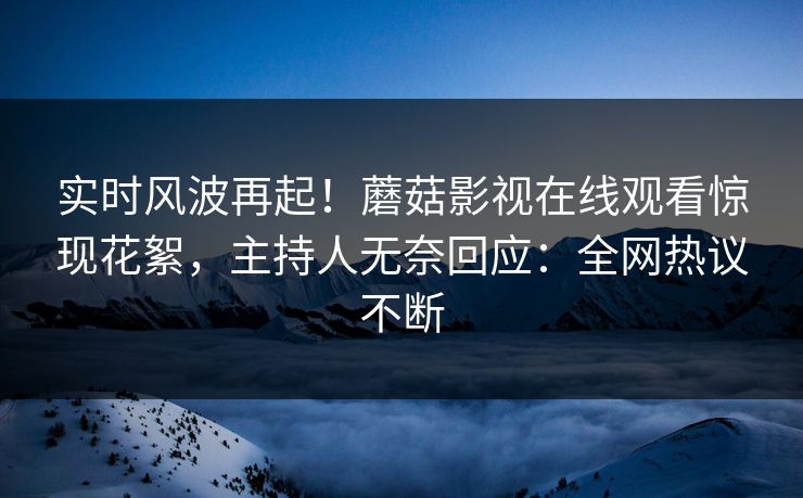 实时风波再起！蘑菇影视在线观看惊现花絮，主持人无奈回应：全网热议不断