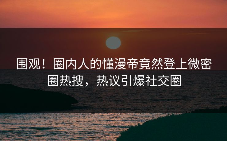 围观！圈内人的懂漫帝竟然登上微密圈热搜，热议引爆社交圈