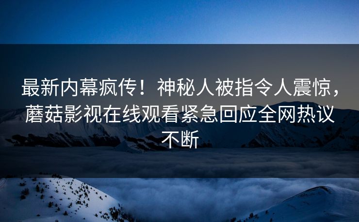 最新内幕疯传！神秘人被指令人震惊，蘑菇影视在线观看紧急回应全网热议不断