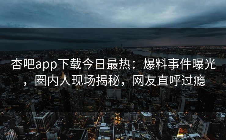 杏吧app下载今日最热：爆料事件曝光，圈内人现场揭秘，网友直呼过瘾