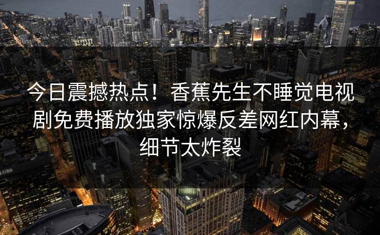 今日震撼热点！香蕉先生不睡觉电视剧免费播放独家惊爆反差网红内幕，细节太炸裂