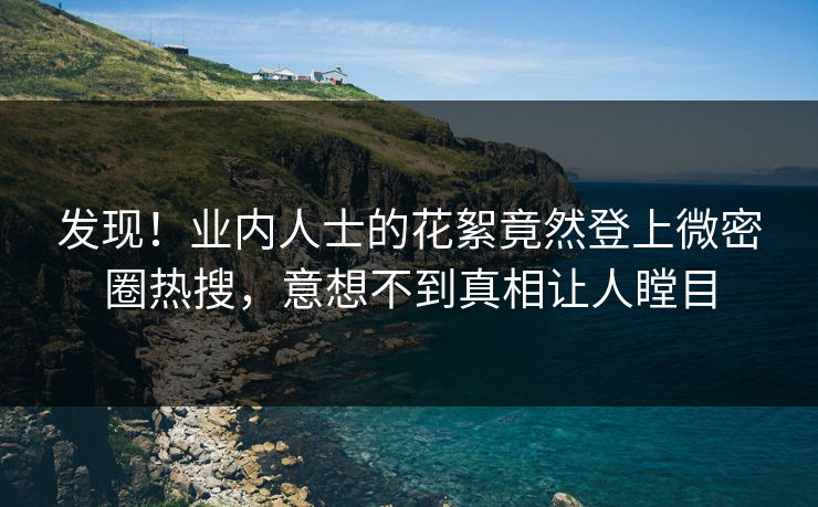 发现！业内人士的花絮竟然登上微密圈热搜，意想不到真相让人瞠目
