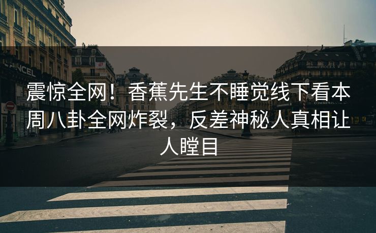 震惊全网！香蕉先生不睡觉线下看本周八卦全网炸裂，反差神秘人真相让人瞠目