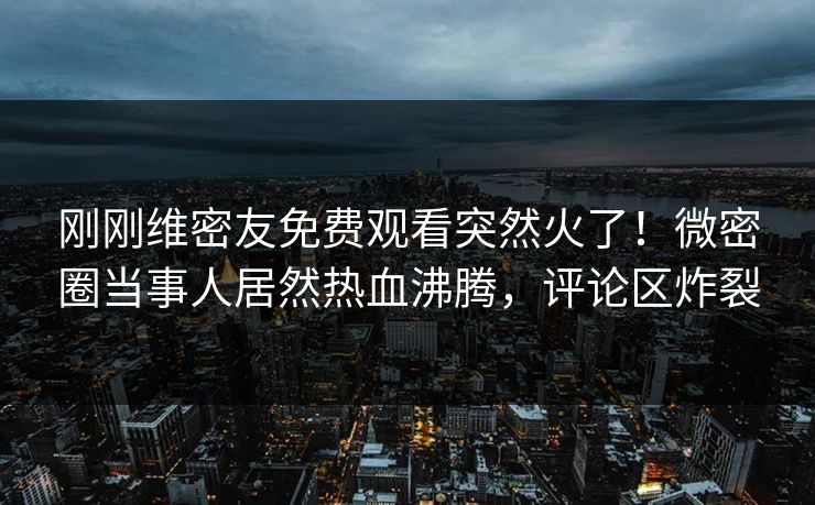 刚刚维密友免费观看突然火了！微密圈当事人居然热血沸腾，评论区炸裂