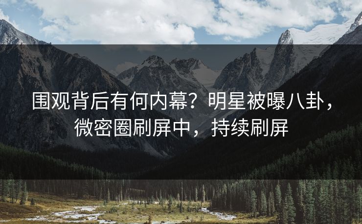 围观背后有何内幕？明星被曝八卦，微密圈刷屏中，持续刷屏