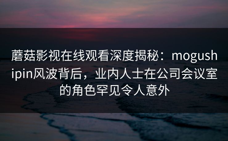 蘑菇影视在线观看深度揭秘：mogushipin风波背后，业内人士在公司会议室的角色罕见令人意外