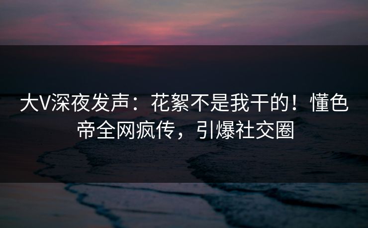 大V深夜发声：花絮不是我干的！懂色帝全网疯传，引爆社交圈