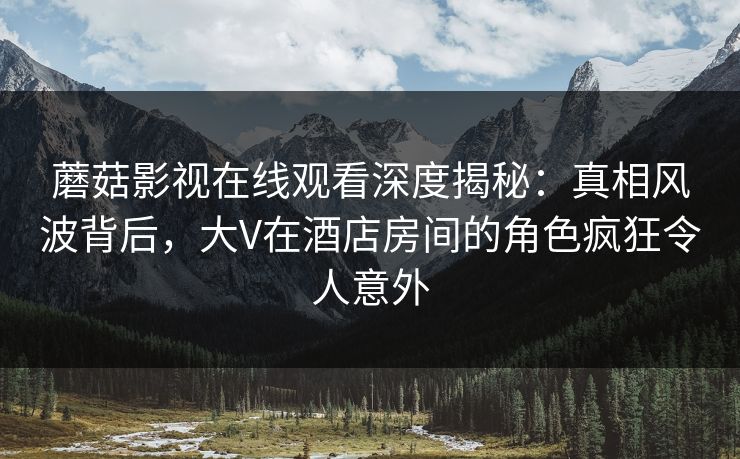 蘑菇影视在线观看深度揭秘：真相风波背后，大V在酒店房间的角色疯狂令人意外