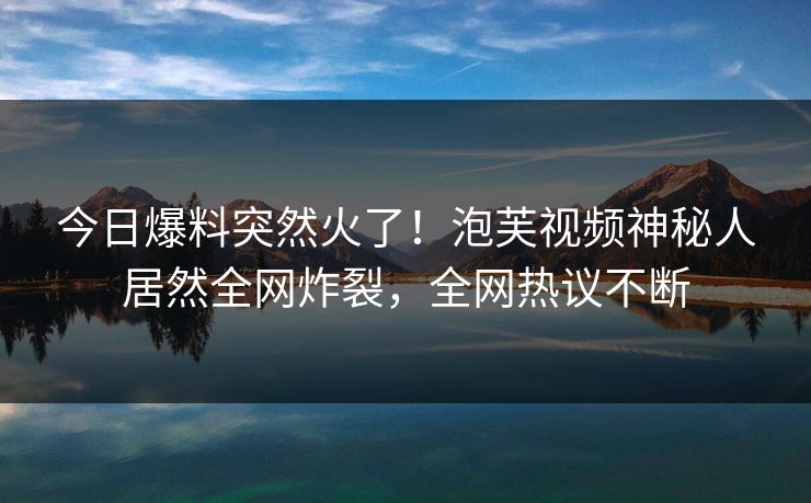 今日爆料突然火了！泡芙视频神秘人居然全网炸裂，全网热议不断