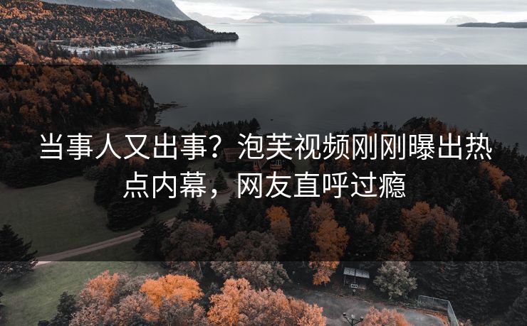 当事人又出事？泡芙视频刚刚曝出热点内幕，网友直呼过瘾
