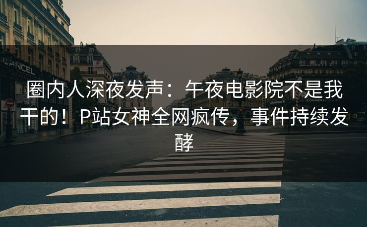 圈内人深夜发声：午夜电影院不是我干的！P站女神全网疯传，事件持续发酵