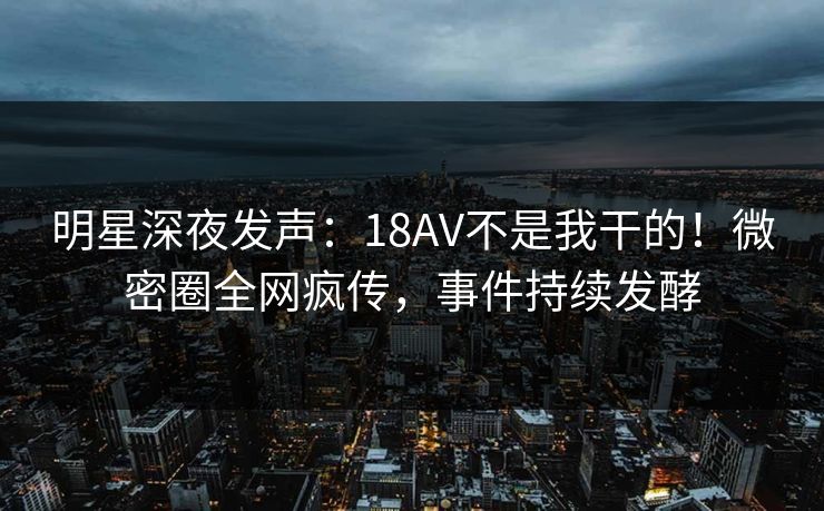 明星深夜发声:18AV不是我干的!微密圈全网疯传,事件持续发酵 明星深夜发声:18AV不是我干的!微密圈全网疯传,事件持续发酵