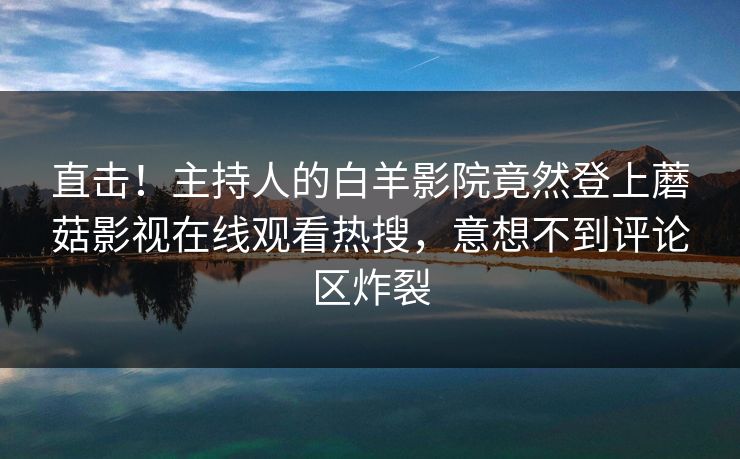 直击!主持人的白羊影院竟然登上蘑菇影视在线观看热搜,意想不到评论区炸裂 直击!主持人的白羊影院竟然登上蘑菇影视在线观看热搜,意想不到评论区炸裂