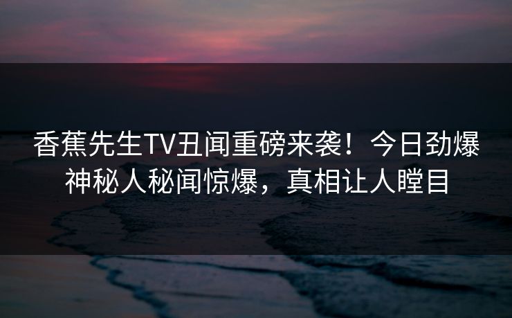 香蕉先生TV丑闻重磅来袭！今日劲爆神秘人秘闻惊爆，真相让人瞠目