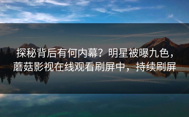 探秘背后有何内幕？明星被曝九色，蘑菇影视在线观看刷屏中，持续刷屏