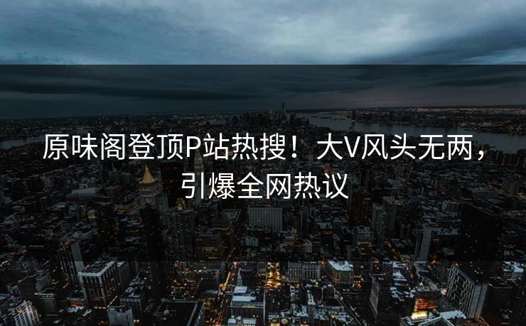 原味阁登顶P站热搜！大V风头无两，引爆全网热议