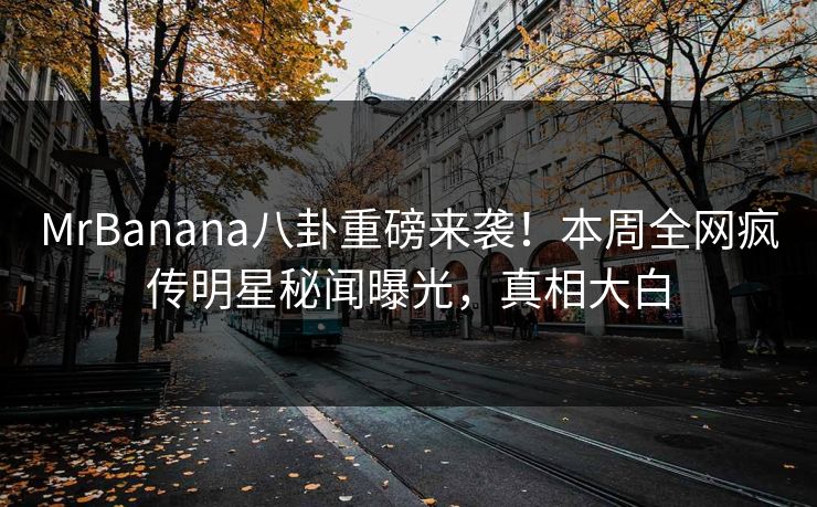 MrBanana八卦重磅来袭！本周全网疯传明星秘闻曝光，真相大白