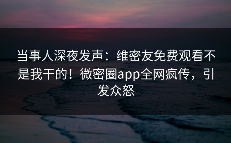 当事人深夜发声：维密友免费观看不是我干的！微密圈app全网疯传，引发众怒