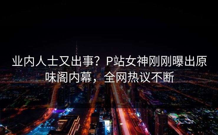 业内人士又出事?P站女神刚刚曝出原味阁内幕,全网热议不断 业内人士又出事?P站女神刚刚曝出原味阁内幕,全网热议不断