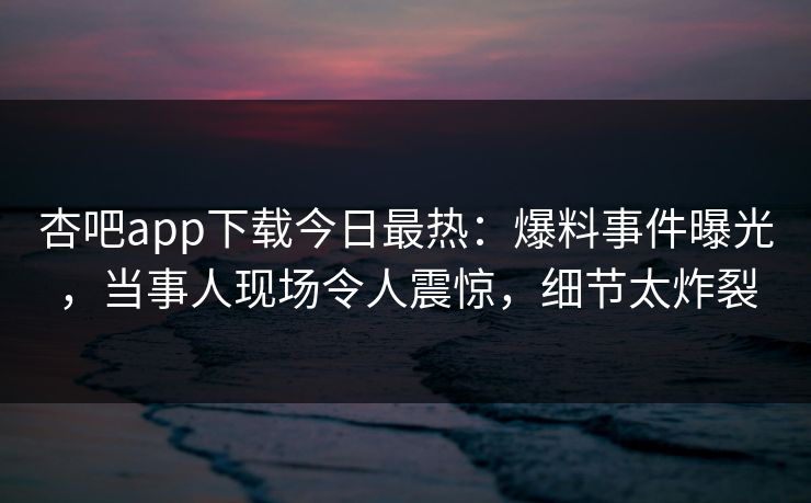 杏吧app下载今日最热：爆料事件曝光，当事人现场令人震惊，细节太炸裂