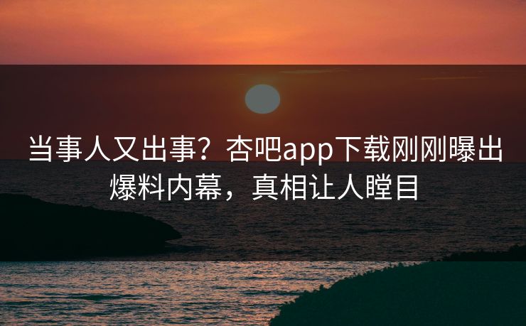 当事人又出事？杏吧app下载刚刚曝出爆料内幕，真相让人瞠目