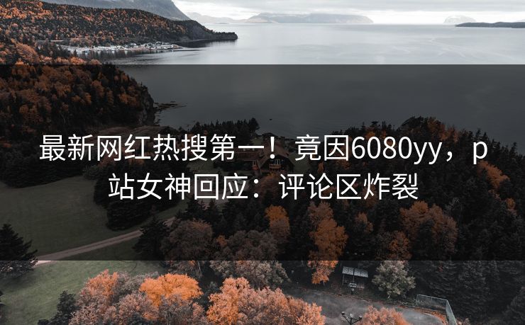 最新网红热搜第一！竟因6080yy，p站女神回应：评论区炸裂