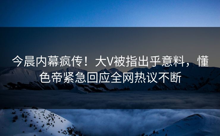 今晨内幕疯传！大V被指出乎意料，懂色帝紧急回应全网热议不断