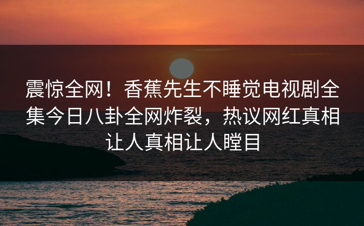震惊全网!香蕉先生不睡觉电视剧全集今日八卦全网炸裂,热议网红真相让人真相让人瞠目 震惊全网!香蕉先生不睡觉电视剧全集今日八卦全网炸裂,热议网红真相让人真相让人瞠目