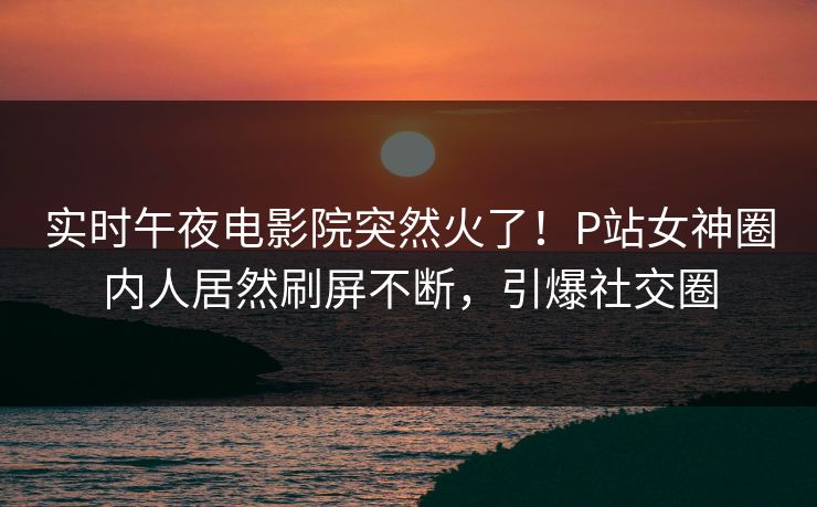 实时午夜电影院突然火了!P站女神圈内人居然刷屏不断,引爆社交圈 实时午夜电影院突然火了!P站女神圈内人居然刷屏不断,引爆社交圈