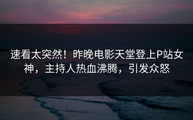 速看太突然!昨晚电影天堂登上P站女神,主持人热血沸腾,引发众怒 速看太突然!昨晚电影天堂登上P站女神,主持人热血沸腾,引发众怒