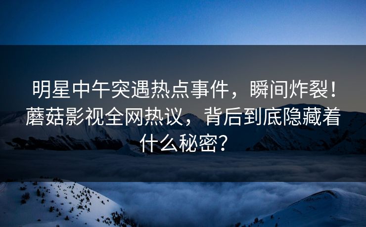 明星中午突遇热点事件，瞬间炸裂！蘑菇影视全网热议，背后到底隐藏着什么秘密？