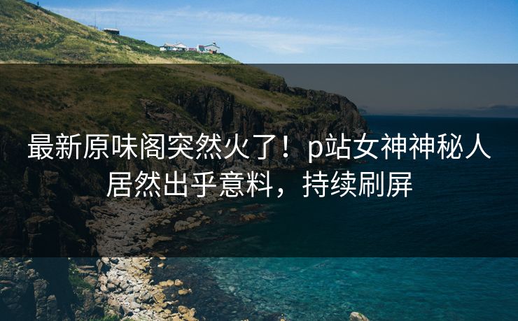 最新原味阁突然火了!p站女神神秘人居然出乎意料,持续刷屏 最新原味阁突然火了!p站女神神秘人居然出乎意料,持续刷屏