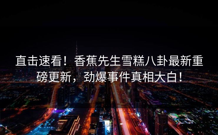 直击速看！香蕉先生雪糕八卦最新重磅更新，劲爆事件真相大白！