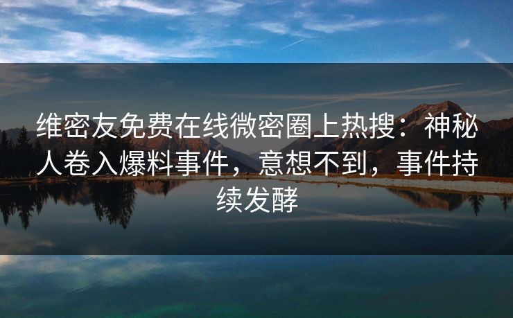 维密友免费在线微密圈上热搜：神秘人卷入爆料事件，意想不到，事件持续发酵